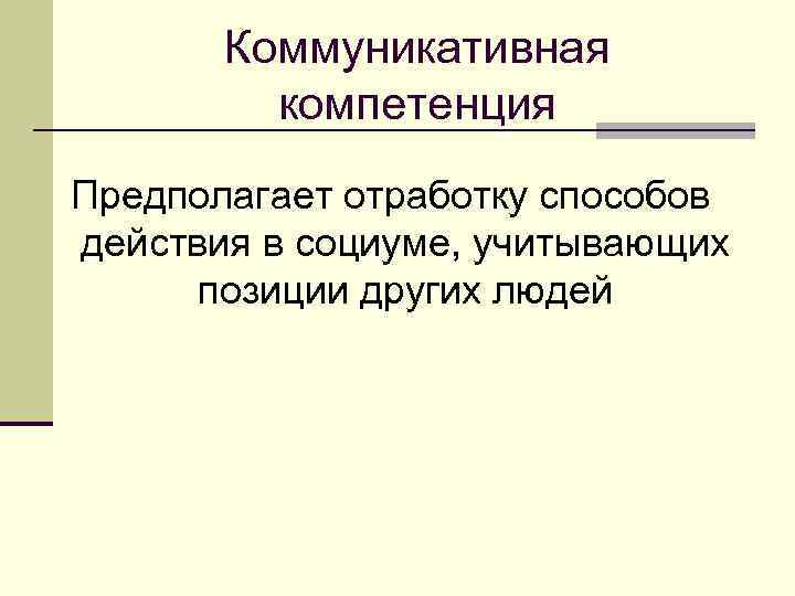 Коммуникативная компетенция Предполагает отработку способов действия в социуме, учитывающих позиции других людей 