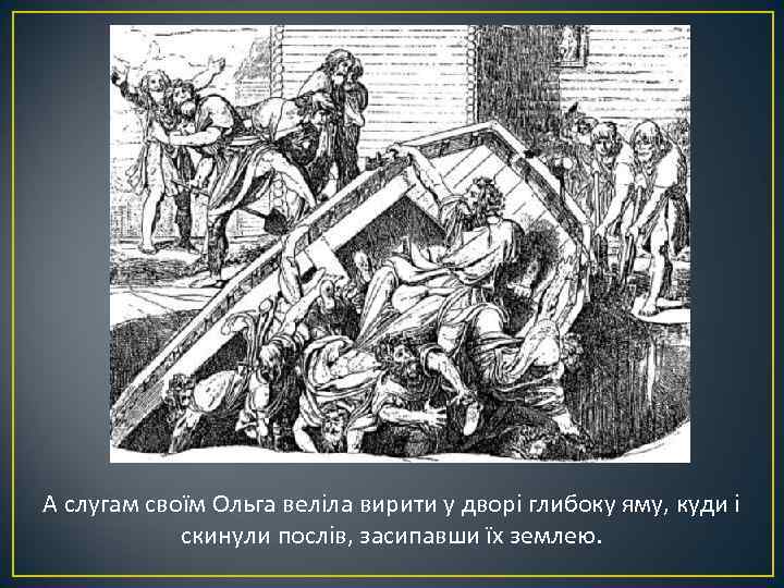 А слугам своїм Ольга веліла вирити у дворі глибоку яму, куди і скинули послів,