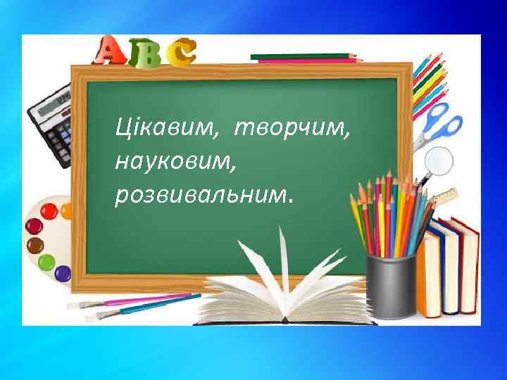 Цікавим, творчим, науковим, розвивальним. 