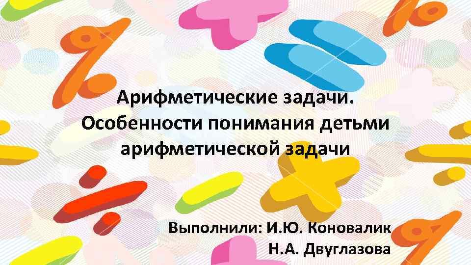 Арифметические задачи. Особенности понимания детьми арифметической задачи Выполнили: И. Ю. Коновалик Н. А. Двуглазова