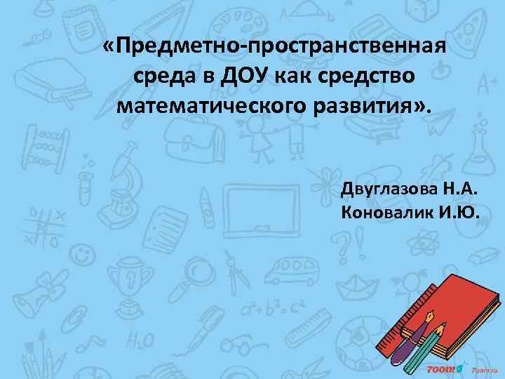  «Предметно-пространственная среда в ДОУ как средство математического развития» . Двуглазова Н. А. Коновалик