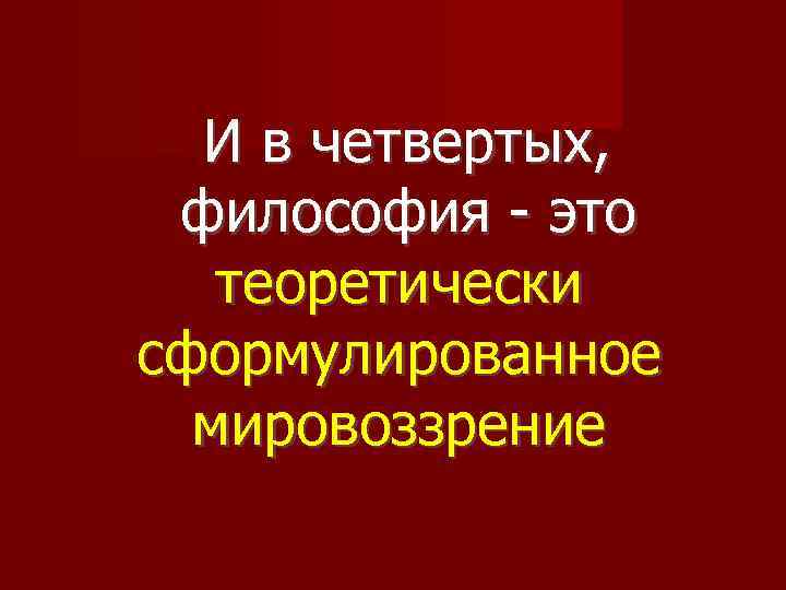 И в четвертых, философия - это теоретически сформулированное мировоззрение 