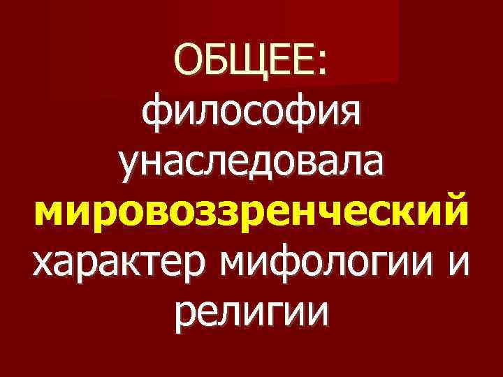 ОБЩЕЕ: философия унаследовала мировоззренческий характер мифологии и религии 