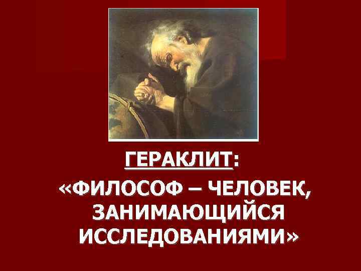 ГЕРАКЛИТ: «ФИЛОСОФ – ЧЕЛОВЕК, ЗАНИМАЮЩИЙСЯ ИССЛЕДОВАНИЯМИ» 