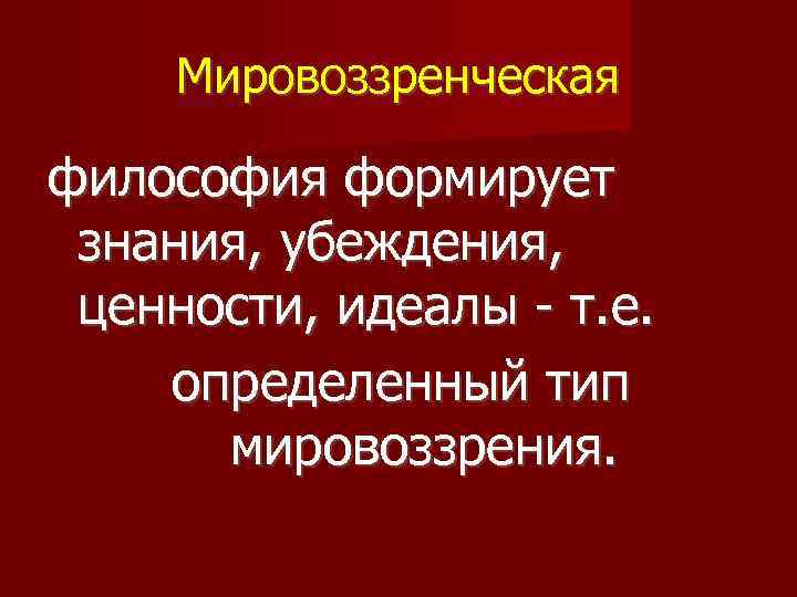 Мировоззренческая философия формирует знания, убеждения, ценности, идеалы - т. е. определенный тип мировоззрения. 