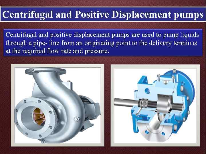 Centrifugal and Positive Displacement pumps Centrifugal and positive displacement pumps are used to pump