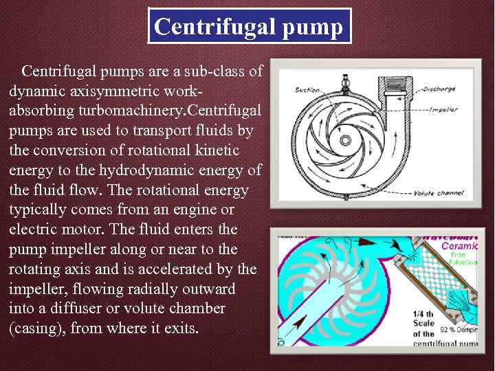 Centrifugal pumps are a sub-class of dynamic axisymmetric workabsorbing turbomachinery. Centrifugal pumps are used