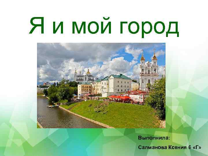 Я и мой город Выполнила: Салманова Ксения 6 «Г» 