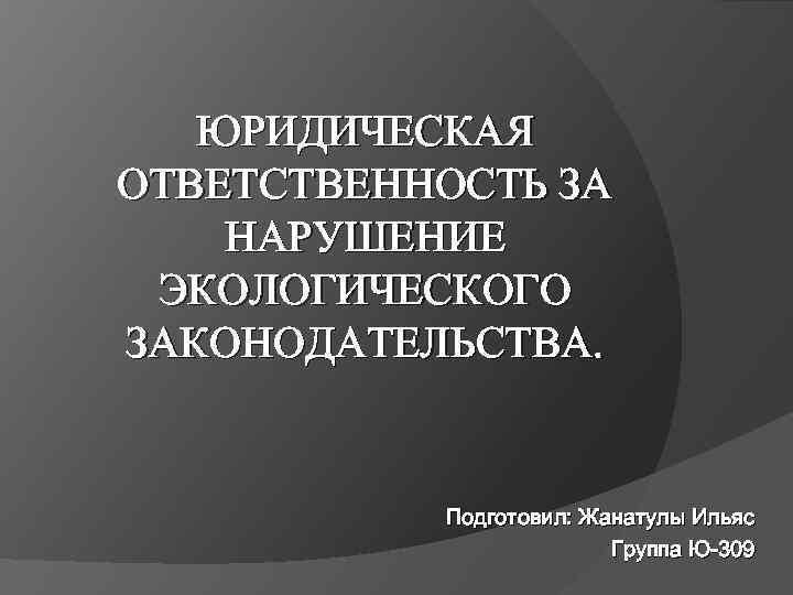 ЮРИДИЧЕСКАЯ ОТВЕТСТВЕННОСТЬ ЗА НАРУШЕНИЕ ЭКОЛОГИЧЕСКОГО ЗАКОНОДАТЕЛЬСТВА. Подготовил: Жанатулы Ильяс Группа Ю-309 