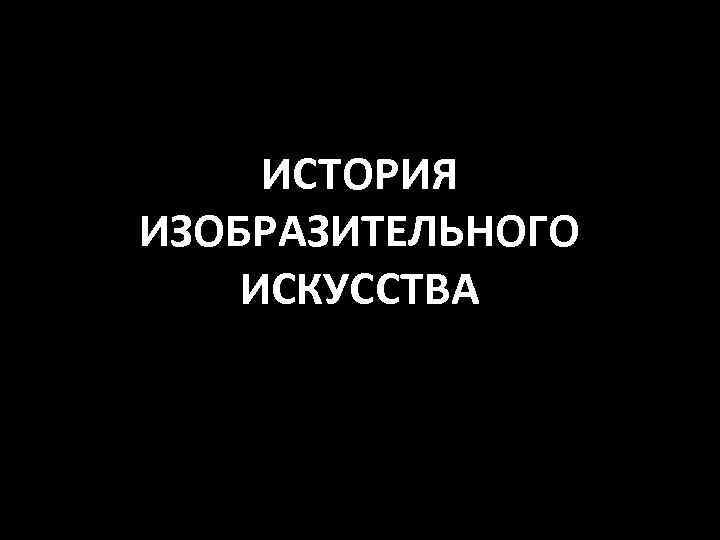 ИСТОРИЯ ИЗОБРАЗИТЕЛЬНОГО ИСКУССТВА 