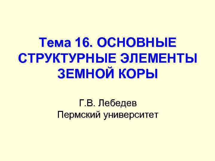 Тема 16. ОСНОВНЫЕ СТРУКТУРНЫЕ ЭЛЕМЕНТЫ ЗЕМНОЙ КОРЫ Г. В. Лебедев Пермский университет 