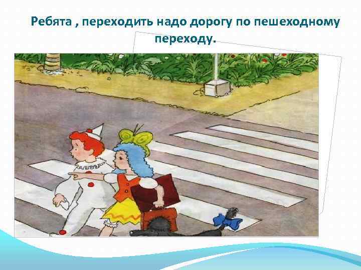 Ребята , переходить надо дорогу по пешеходному переходу. 