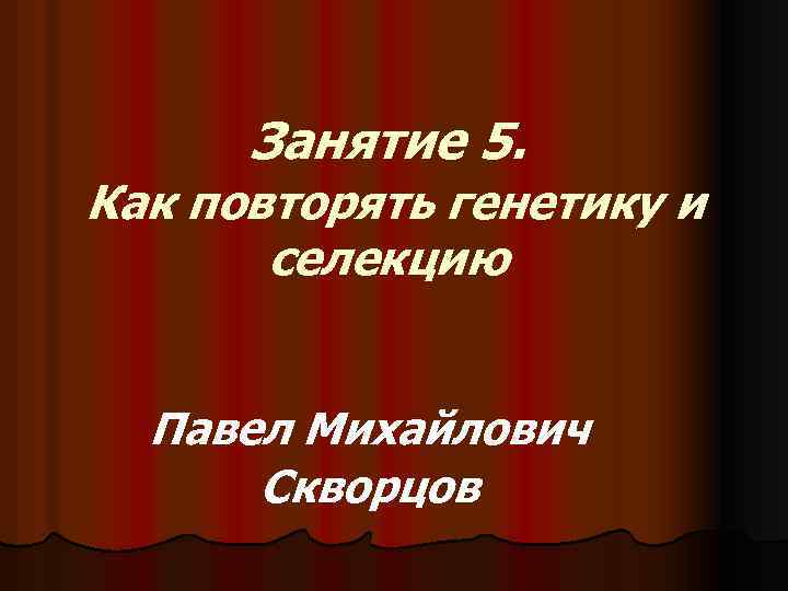 Занятие 5. Как повторять генетику и селекцию Павел Михайлович Скворцов 