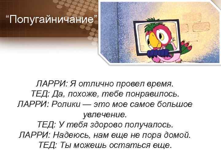 “Попугайничание” ЛАРРИ: Я отлично провел время. ТЕД: Да, похоже, тебе понравилось. ЛАРРИ: Ролики —