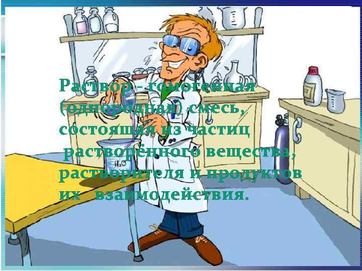 Раствор - гомогенная (однородная) смесь, состоящая из частиц растворённого вещества, растворителя и продуктов их