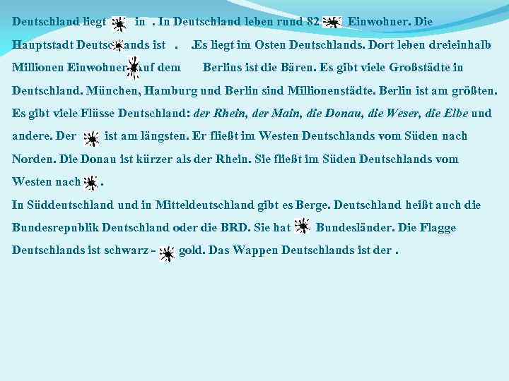 Deutschland liegt in. In Deutschland leben rund 82 Einwohner. Die Hauptstadt Deutschlands ist. .