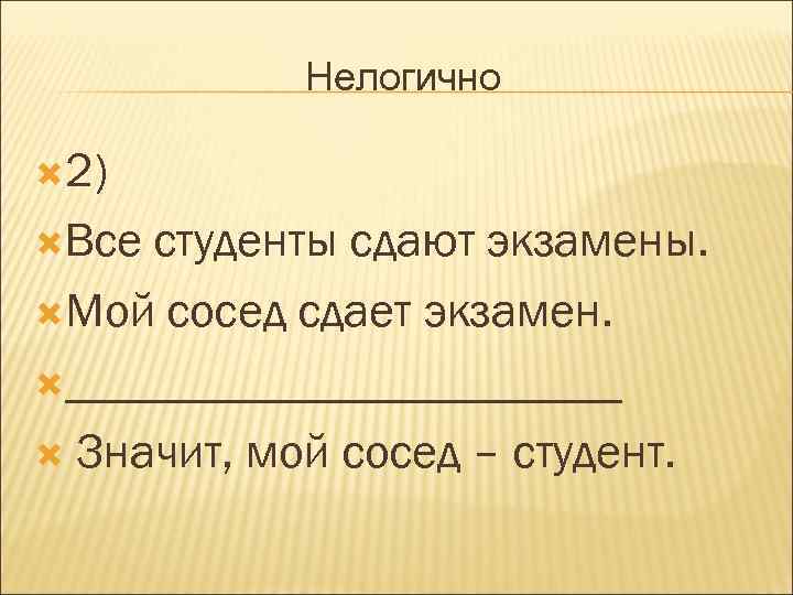 Нелогично 2) Все студенты сдают экзамены. Мой сосед сдает экзамен. ____________ Значит, мой сосед
