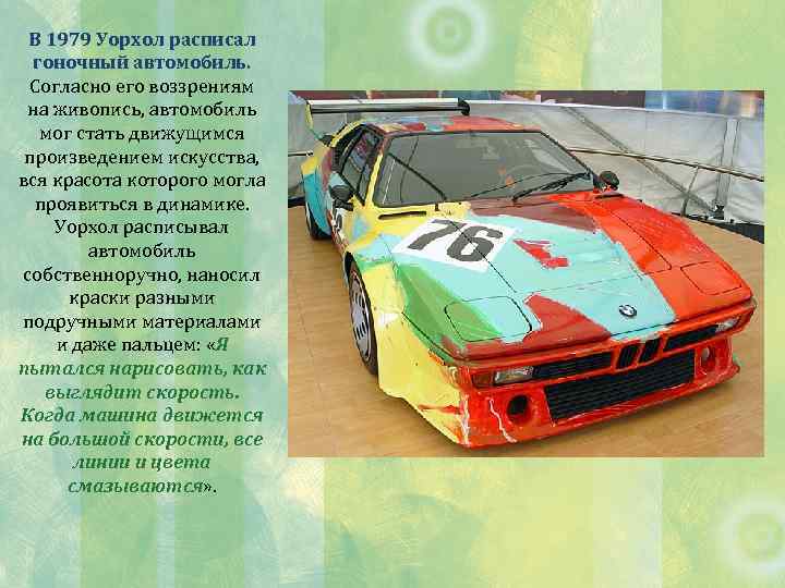 В 1979 Уорхол расписал гоночный автомобиль. Согласно его воззрениям на живопись, автомобиль мог стать