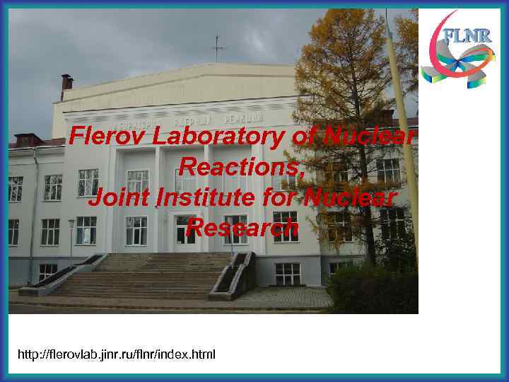 Flerov Laboratory of Nuclear Reactions, Joint Institute for Nuclear Research http: //flerovlab. jinr. ru/flnr/index.
