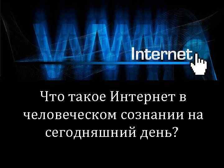 Что такое Интернет в человеческом сознании на сегодняшний день? 