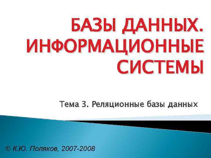 БАЗЫ ДАННЫХ. ИНФОРМАЦИОННЫЕ СИСТЕМЫ Тема 3. Реляционные базы данных © К. Ю. Поляков, 2007