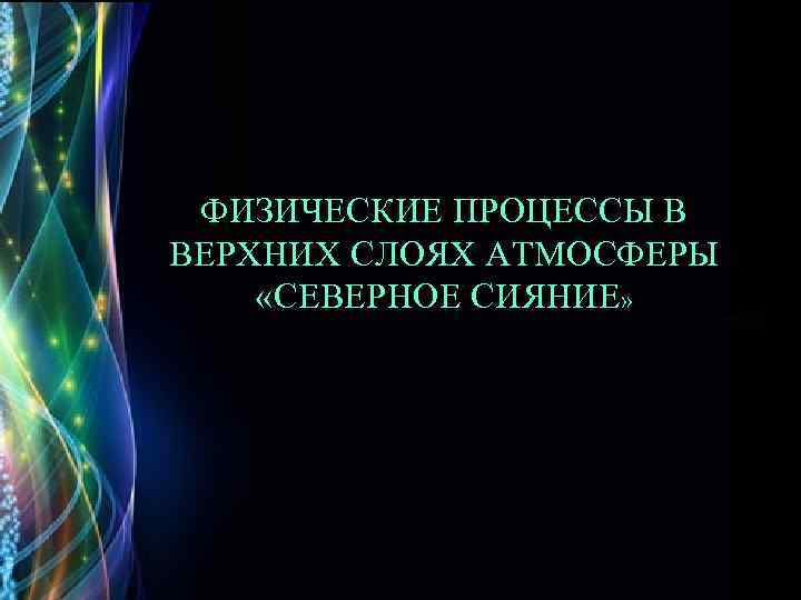 ФИЗИЧЕСКИЕ ПРОЦЕССЫ В ВЕРХНИХ СЛОЯХ АТМОСФЕРЫ «СЕВЕРНОЕ СИЯНИЕ» 