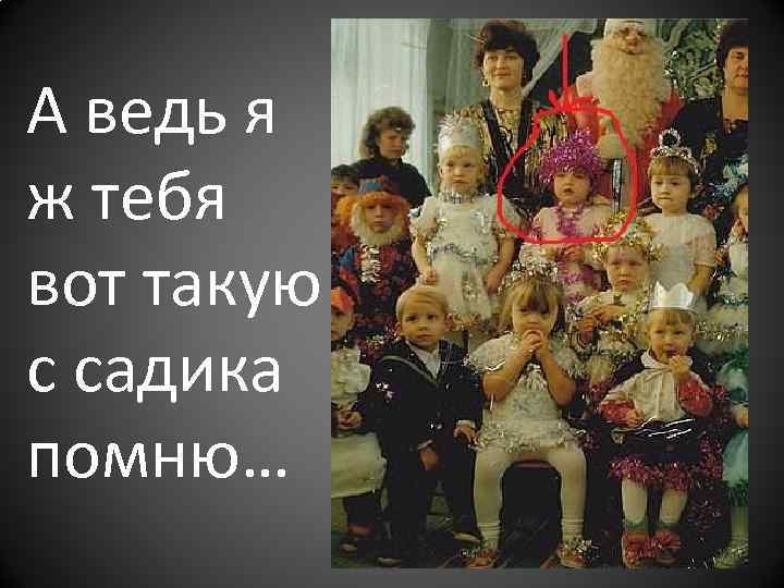 А ведь я ж тебя вот такую с садика помню… 