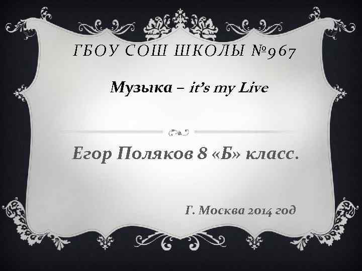 ГБОУ СОШ ШКОЛЫ № 967 Музыка – it’s my Live Егор Поляков 8 «Б»