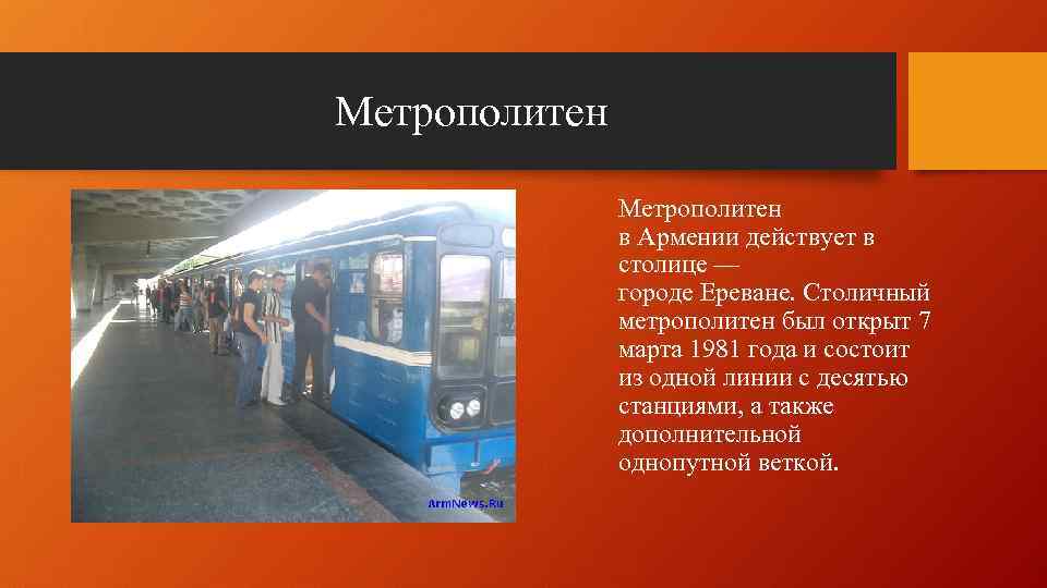Метрополитен в Армении действует в столице — городе Ереване. Столичный метрополитен был открыт 7