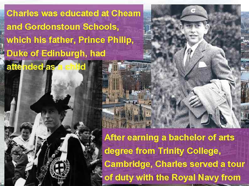 Charles was educated at Cheam and Gordonstoun Schools, which his father, Prince Philip, Duke