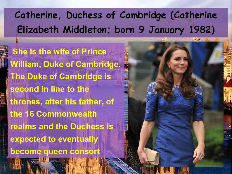 Catherine, Duchess of Cambridge (Catherine Elizabeth Middleton; born 9 January 1982) She is the
