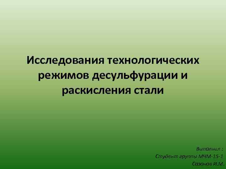 Исследования технологических режимов десульфурации и раскисления стали Выполнил : Студент группы МЧМ-15 -1 Сазонов