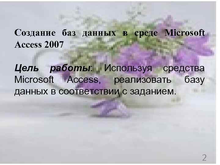 Создание баз данных в среде Microsoft Access 2007 Цель работы: Используя средства Microsoft Access,