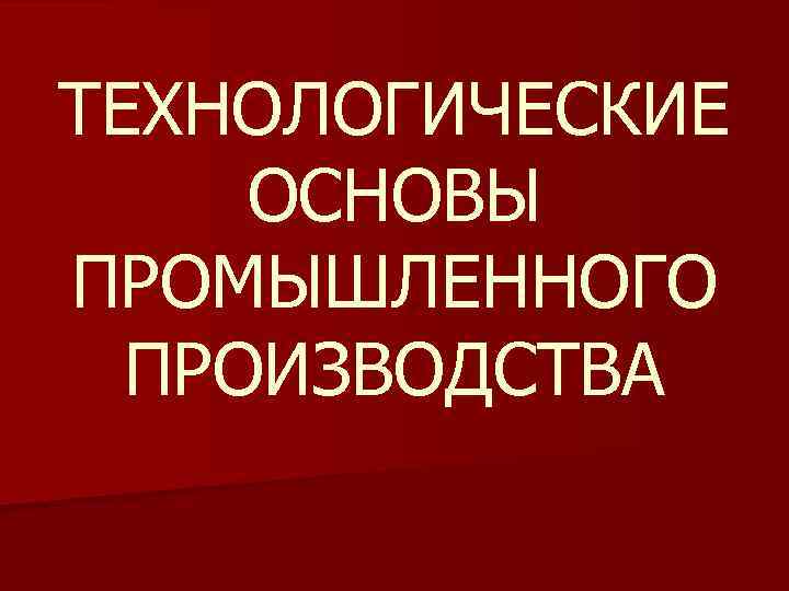 ТЕХНОЛОГИЧЕСКИЕ ОСНОВЫ ПРОМЫШЛЕННОГО ПРОИЗВОДСТВА 