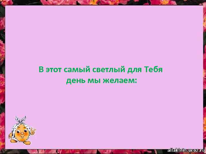 В этот самый светлый для Тебя день мы желаем: 