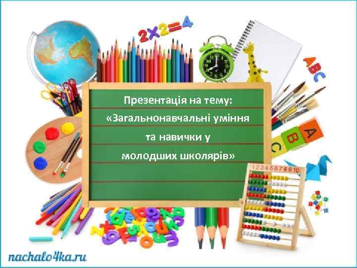 Презентація на тему: «Загальнонавчальні уміння та навички у молодших школярів» 