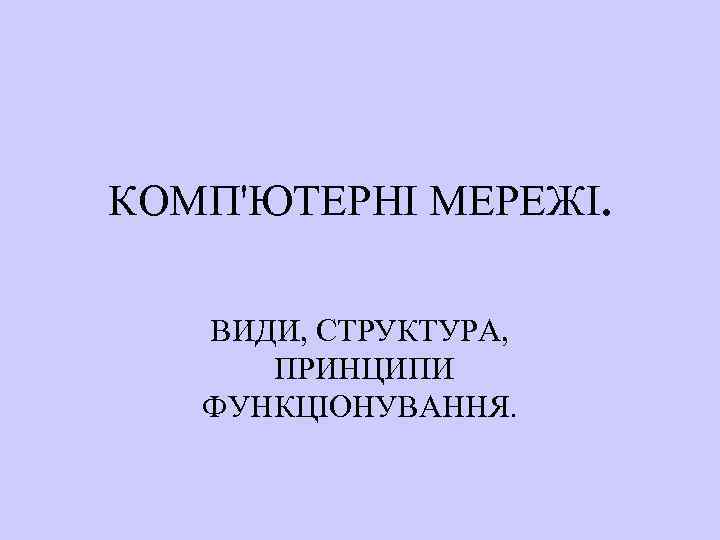 КОМП'ЮТЕРНІ МЕРЕЖІ. ВИДИ, СТРУКТУРА, ПРИНЦИПИ ФУНКЦІОНУВАННЯ. 