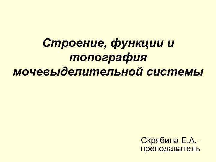 Строение, функции и топография мочевыделительной системы Скрябина Е. А. преподаватель 