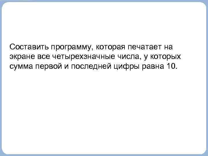 Составить программу, которая печатает на экране все четырехзначные числа, у которых сумма первой и