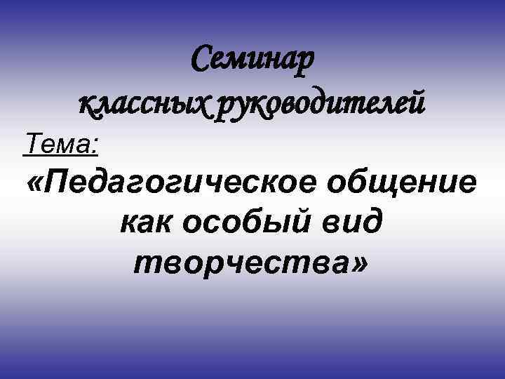 Семинар классных руководителей Тема: «Педагогическое общение как особый вид творчества» 