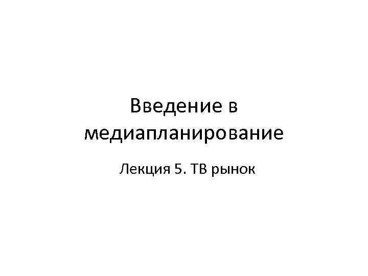 Введение в медиапланирование Лекция 5. ТВ рынок 