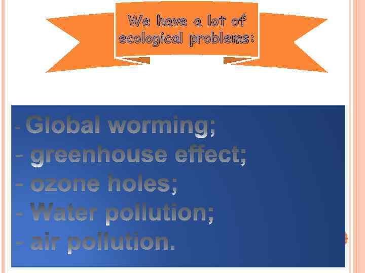 We have a lot of ecological problems: 