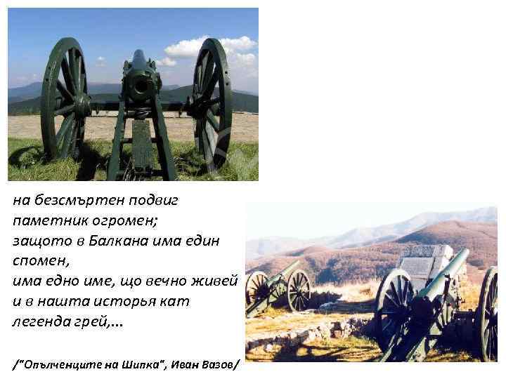 на безсмъртен подвиг паметник огромен; защото в Балкана има един спомен, има едно име,