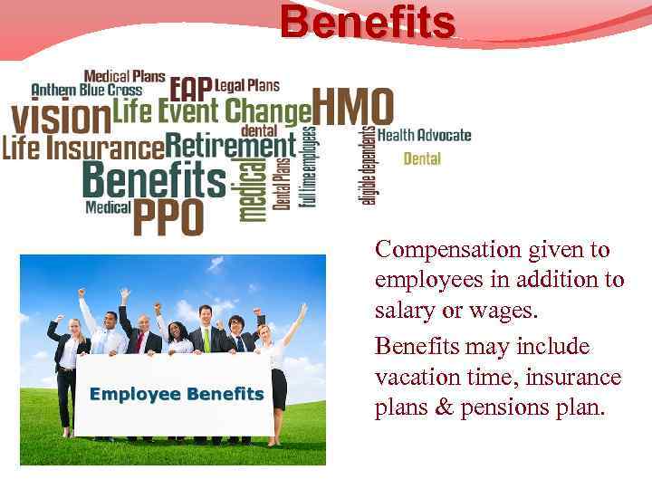 Benefits Compensation given to employees in addition to salary or wages. Benefits may include