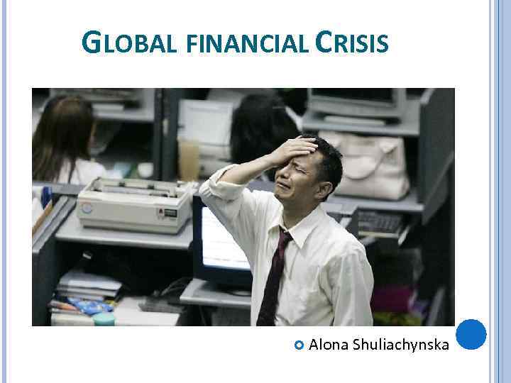 GLOBAL FINANCIAL CRISIS Alona Shuliachynska 