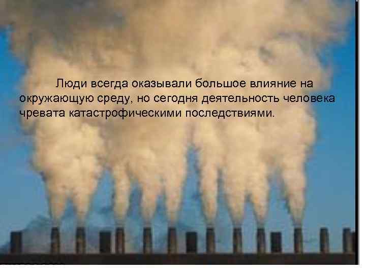 Люди всегда оказывали большое влияние на окружающую среду, но сегодня деятельность человека чревата катастрофическими