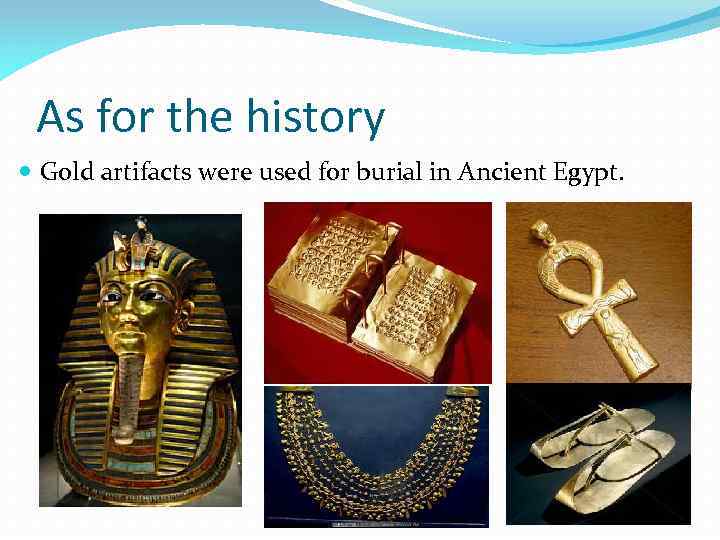 As for the history Gold artifacts were used for burial in Ancient Egypt. 