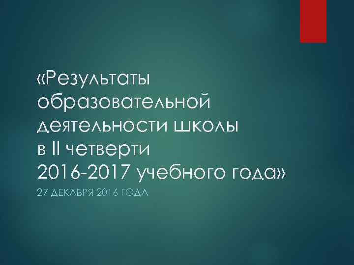  «Результаты образовательной деятельности школы в II четверти 2016 -2017 учебного года» 27 ДЕКАБРЯ