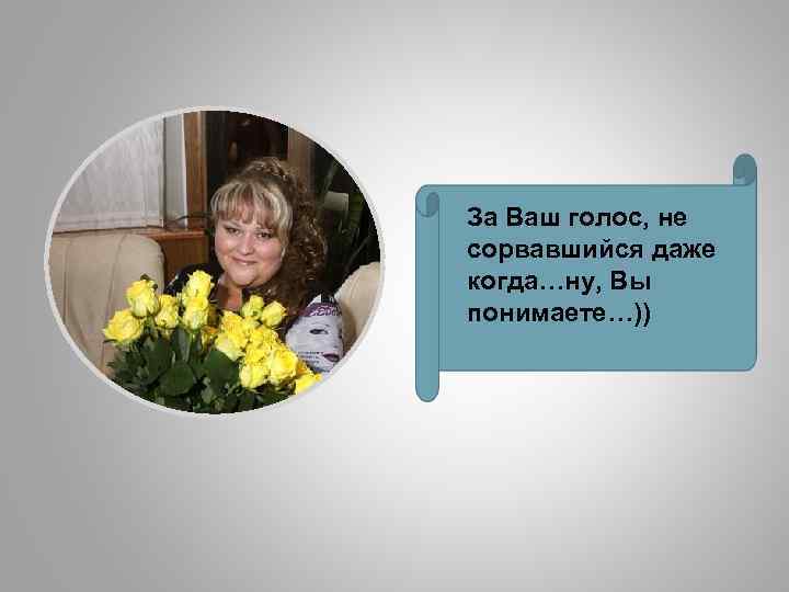 За Ваш голос, не сорвавшийся даже когда…ну, Вы понимаете…)) 