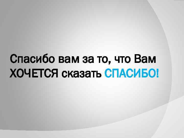 Спасибо вам за то, что Вам ХОЧЕТСЯ сказать СПАСИБО! 